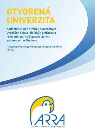 OtvOrená
univerzita
hodnotenie web stránok slovenských
vysokých škôl a ich fakúlt z hľadiska
relevantnosti voči potenciálnym
záujemcom o štúdium
Akademická rankingová a ratingová agentúra (ARRA),
jún 2011




                      Akademická rankingová a ratingová agentúra
 