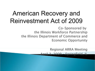 Co-Sponsored by  the Illinois Workforce Partnership the Illinois Department of Commerce and Economic Opportunity Regional ARRA Meeting April 3, 2009 – Springfield, IL American Recovery and Reinvestment Act of 2009 