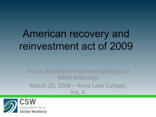 Illinois Workforce Partnership Regional ARRA Meetings March 20, 2009 – Rend Lake College, Ina, IL American recovery and reinvestment act of 2009 