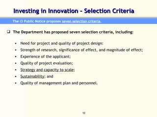 Investing in Innovation – Selection Criteria  The i3 Public Notice proposes  seven selection criteria .  The Department has proposed seven selection criteria, including:  Need for project and quality of project design:  Strength of research, significance of effect, and magnitude of effect; Experience of the applicant; Quality of project evaluation;  Strategy and capacity to scale ; Sustainability ; and  Quality of management plan and personnel. 