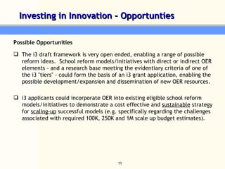 Investing in Innovation – Opportunties  Possible Opportunities The i3 draft framework is very open ended, enabling a range of possible reform ideas.  School reform models/initiatives with direct or indirect OER elements - and a research base meeting the evidentiary criteria of one of the i3 "tiers" - could form the basis of an i3 grant application, enabling the possible development/expansion and dissemination of new OER resources.   i3 applicants could incorporate OER into existing eligible school reform models/initiatives to demonstrate a cost effective and  sustainable  strategy for  scaling-up  successful models (e.g. specifically regarding the challenges associated with required 100K, 250K and 1M scale up budget estimates). 
