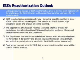 ESEA Reauthorization Outlook  Although securing passage of ESEA reauthorization prior to the mid-term elections will be challenging, the Administration and Congress have launched a serious effort to move forward.  ESEA reauthorization process underway - including possible mention in State of the Union Address - making next few months a critical time to urge thoughtful action and a focus on online learning.  The Department of Education recently launched a formal process for establishing the Administration's ESEA reauthorization platform.  House and Senate conversations are also underway.  The Department has held three stakeholder forums, with a fourth scheduled for November 4, to identify and discuss key reauthorization ideas (iNACOL was invited to participate as a panelist in the third forum on innovation).  Final action may not occur in 2010, but present reauthorization work will be critical to final product.  