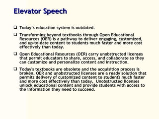 Elevator Speech Today’s education system is outdated. Transforming beyond textbooks through Open Educational Resources (OER) is a pathway to deliver engaging, customized, and up-to-date content to students much faster and more cost effectively than today.  Open Educational Resources (OER) carry unobstructed licenses that permit educators to share, access, and collaborate so they can customize and personalize content and instruction. Today's textbooks are obsolete and the acquisition process is broken. OER and unobstructed licenses are a ready solution that permits delivery of customized content to students much faster and more cost effectively than today.  Unobstructed licenses unlock educational content and provide students with access to the information they need to succeed. 