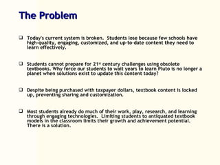 The Problem Today's current system is broken.  Students lose because few schools have high-quality, engaging, customized, and up-to-date content they need to learn effectively. Students cannot prepare for 21 st  century challenges using obsolete textbooks. Why force our students to wait years to learn Pluto is no longer a planet when solutions exist to update this content today?  Despite being purchased with taxpayer dollars, textbook content is locked up, preventing sharing and customization. Most students already do much of their work, play, research, and learning through engaging technologies.  Limiting students to antiquated textbook models in the classroom limits their growth and achievement potential.  There is a solution. 