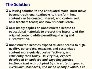 The Solution A lasting solution to the antiquated model must move beyond traditional textbooks to transform how content can be created, shared, and customized; how teachers teach; and how students learn. OER simply applies an unobstructed license to educational materials to protect the integrity of the original content while permitting sharing and customization. Unobstructed licenses expand student access to high-quality, up-to-date, engaging, and customized content more quickly, cost-effectively, and efficiently than today.  In Virginia, experts developed an updated and engaging physics textbook that was adopted by the state, aligned to curriculum standards, and made openly available to any school in Virginia at no cost.  What took xx months would have taken xx years under the typical system. 