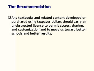 The Recommendation Any textbooks and related content developed or purchased using taxpayer dollars should carry an unobstructed license to permit access, sharing, and customization and to move us toward better schools and better results. 