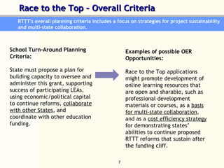 Race to the Top – Overall Criteria   RTTT's overall planning criteria includes a focus on strategies for project sustainability and multi-state collaboration.  School Turn-Around Planning Criteria:  State must propose a plan for building capacity to oversee and administer this grant, supporting success of participating LEAs, using economic/political capital to continue reforms,  collaborate with other States , and coordinate with other education funding.  Examples of possible OER  Opportunities:  Race to the Top applications might promote development of online learning resources that are open and sharable, such as professional development materials or courses, as a  basis for multi-state collaboration , and as a  cost efficiency strategy  for demonstrating states’ abilities to continue proposed RTTT reforms that sustain after the funding cliff.  
