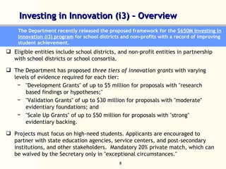 Investing in Innovation (i3) – Overview  The Department recently released the proposed framework for the  $650M Investing in Innovation (i3) program  for school districts and non-profits with a record of improving student achievement.  Eligible entities include school districts, and non-profit entities in partnership with school districts or school consortia. The Department has proposed  three tiers of innovation grants  with varying levels of evidence required for each tier:  "Development Grants" of up to $5 million for proposals with "research based findings or hypotheses;" "Validation Grants" of up to $30 million for proposals with "moderate" evidentiary foundations; and "Scale Up Grants" of up to $50 million for proposals with "strong" evidentiary backing. Projects must focus on high-need students. Applicants are encouraged to partner with state education agencies, service centers, and post-secondary institutions, and other stakeholders.  Mandatory 20% private match, which can be waived by the Secretary only in "exceptional circumstances." 