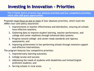 Investing in Innovation - Priorities  The i3 Public Notice proposes  four absolute priorities and four competitive priorities, which offer OER grant opportunities .  Proposals  must focus on one or more  of  four absolute priorities , which track the ARRA's four core policy assurances: Improvements in teacher effectiveness and distribution, ensuring all schools have effective teachers;  Gathering data to improve student learning, teacher performance, and college and career readiness through enhanced data systems;  Progress toward college- and career-ready standards and rigorous assessments; and  Improving achievement in low performing schools through intensive support and effective interventions. The program features four competitive priorities:  Improved early learning outcomes; College access and success;  Addressing the needs of students with disabilities and limited English proficient students; and Serving schools in rural areas. 