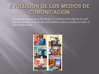 EVOLUCION DE LOS MEDIOS DE COMUNICACIONA partir del avance de la tecnología, la comunicación dejó de ser oral para desarrollarse a través de otros medios, como la prensa, la radio, el cine y la televisión. 