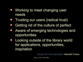 Working to meet changing user needs Trusting our users (radical trust) Getting rid of the culture of perfect Aware of emerging technologies and opportunities Looking outside of the library world for applications, opportunities, inspiration Library  2.0 in  the   real   world   – Meredith Farkas  