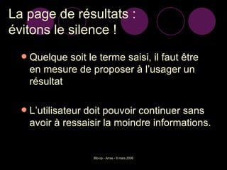 La page de résultats :  évitons le silence ! Quelque soit le terme saisi, il faut être en mesure de proposer à l’usager un résultat  L’utilisateur doit pouvoir continuer sans avoir à ressaisir la moindre informations. 