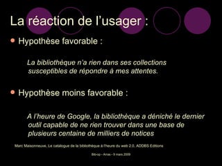 La réaction de l’usager : Hypothèse favorable : La bibliothèque n’a rien dans ses collections susceptibles de répondre à mes attentes. Hypothèse moins favorable : A l’heure de Google, la bibliothèque a déniché le dernier outil capable de ne rien trouver dans une base de plusieurs centaine de milliers de notices Marc Maisonneuve, Le catalogue de la bibliothèque à l’heure du web 2.0, ADDBS Editions 