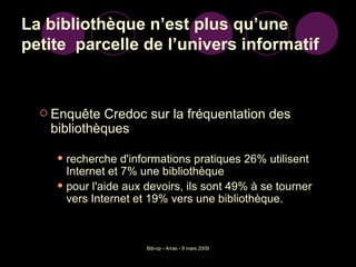 La bibliothèque n’est plus qu’une petite  parcelle de l’univers informatif Enquête Credoc sur la fréquentation des bibliothèques recherche d'informations pratiques 26% utilisent Internet et 7% une bibliothèque  pour l'aide aux devoirs, ils sont 49% à se tourner vers Internet et 19% vers une bibliothèque. 