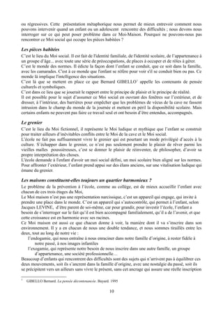 ou régressives. Cette présentation métaphorique nous permet de mieux entrevoir comment nous
pouvons intervenir quand un enfant ou un adolescent rencontre des difficultés ; nous devons nous
interroger sur ce qui peut poser problème dans ce Moi-Maison. Pourquoi ne pouvons-nous pas
rencontrer ce Moi social qui occupe les pièces habitées ?
Les pièces habitées
C’est le lieu du Moi social. Il est fait de l'identité familiale, de l'identité scolaire, de l’appartenance à
un groupe d’âge... avec toute une série de préoccupations, de places à occuper et de rôles à gérer.
C’est le monde des normes. Il édicte la façon dont l’enfant se conduit, que ce soit dans la famille,
avec les camarades. C'est à ce monde que l'enfant se réfère pour voir s'il se conduit bien ou pas. Ce
monde là implique l'intelligence des situations.
C’est là que se mettent en place ce que Bernard GIBELLO1
appelle les contenants de pensée
culturels et symboliques.
C’est dans ce lieu que se jouerait le rapport entre le principe de plaisir et le principe de réalité.
Il est possible pour le sujet d’assumer ce Moi social en ouvrant des fenêtres sur l’extérieur, et de
dresser, à l’intérieur, des barrières pour empêcher que les problèmes de vécus de la cave ne fassent
intrusion dans le champ du monde de la journée et mettent en péril la disponibilité scolaire. Mais
certains enfants ne peuvent pas faire ce travail seul et ont besoin d’être entendus, accompagnés.
Le grenier
C’est le lieu du Moi fictionnel, il représente le Moi ludique et mythique que l’enfant se construit
pour traiter ailleurs d’inévitables conflits entre le Moi de la cave et le Moi social.
L’école ne fait pas suffisamment vivre le grenier qui est pourtant un mode privilégié d’accès à la
culture. S’échapper dans le grenier, ce n’est pas seulement prendre le plaisir de rêver parmi les
vieilles malles poussièreuses, c’est se donner le plaisir de réinventer, de philosopher, d’avoir sa
propre interprétation des choses.
L'école demande à l'enfant d'avoir un moi social défini, un moi scolaire bien aligné sur les normes.
Pour affronter l’extérieur, l’enfant prend appui sur des élans anciens, sur une vitalisation ludique qui
émane du grenier.
Les maisons constituent-elles toujours un quartier harmonieux ?
Le problème de la prévention à l’école, comme au collège, est de mieux accueillir l’enfant avec
chacun de ces trois étages du Moi,
Le Moi maison n’est pas une représentation narcissique, c’est un appareil qui engage, qui invite à
prendre une place dans le monde. C’est un appareil qui s’autocontrôle, qui permet à l’enfant, selon
Jacques LEVINE, d’être parent de soi-même, car pour grandir, pour investir l’école, l’enfant a
besoin de s’interroger sur le fait qu’il est bien accompagné familialement, qu’il a de l’avenir, et que
cette croissance est en harmonie avec ses racines.
Ce Moi maison est aussi ce que chacun donne à voir, la manière dont il va s’inscrire dans son
environnement. Il y a en chacun de nous une double tendance, et nous sommes tiraillés entre les
deux, tout au long de notre vie :
l’endogamie, qui nous entraîne à nous enraciner dans notre famille d’origine, à rester fidèle à
notre passé, à nos images infantiles
l’exogamie, qui représente notre besoin de nous inscrire dans une autre famille, un groupe
d’appartenance, une société professionnelle…
Beaucoup d’enfants qui rencontrent des difficultés sont des sujets qui n’arrivent pas à équilibrer ces
deux mouvements, soit ils s’ancrent dans la famille d’origine, avec une nostalgie du passé, soit ils
se précipitent vers un ailleurs sans vivre le présent, sans cet ancrage qui assure une réelle inscription
1
GIBELLO Bernard. La pensée décontenancée. Bayard. 1995
10
 