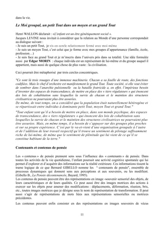 dans la vie.
Le Moi groupal, un petit Tout dans un moyen et un grand Tout
Henri WALLON déclarait : «L'enfant est un être génétiquement social ».
Jacques LEVINE nous invitait à considérer que la relation au Monde d’une personne correspondait
au dialogue suivant :
- Je suis un petit Tout, je vis en cercle relativement fermé avec moi-même
- Je suis un moyen Tout, c’est celui que je forme avec mes groupes d’appartenance (famille, école,
profession…)
- Je suis face au grand Tout et je m’inscris dans l’univers pris dans sa totalité. Une idée formulée
aussi par Edgar MORIN : chaque individu est un représentant de lui-même et du groupe auquel il
appartient, mais aussi de quelque chose de plus vaste : la civilisation.
Ceci pourrait être métaphorisé par trois cercles concentriques.
"Ce sont là trois rouages d’une immense machinerie. Chacun a sa feuille de route, des fonctions
codifiées. Mais le chef d’orchestre est manifestement le grand Tout. Toute société, si elle veut éviter
de sombrer dans l’anarchie pulsionnelle ou la bataille fratricide a, en effet, l’impérieux besoin
d’inventer des espaces de transcendance, de mettre en place des « tiers régulateurs » qui énoncent
des lois de cohabitation sans lesquelles la survie de chacun et le maintien des structures
civilisatrices ne pourraient plus être assurées.
De même, de tout temps, on a considéré que la population était naturellement hétérogène et
se répartissait entre individus à dominante petit Tout, moyen Tout et grand Tout."
"Tout enfant sent qu’il a besoin de mettre en place, dans son monde psychique, des espaces
de transcendance, des « tiers régulateurs » qui énoncent des lois de cohabitation sans
lesquelles la survie de chacun et le maintien des structures civilisatrices ne pourraient plus
être assurées. Mais, en même temps, il a besoin de s’appuyer sur des groupes plus proches
et sur sa propre expérience. C’est par le va-et-vient d’une organisation groupale à l’autre
et de l’addition de leur travail respectif qu’il trouve un sentiment de pilotage suffisamment
riche de lui-même, de même que le sentiment de plénitude qui lui vient de ce qu’il se
constitue habitant de la terre."
Contenants et contenus de pensée
Les « contenus » de pensée prennent sens sous l’influence des « contenants » de pensée. Dans
toutes les activités de la vie quotidienne, l’enfant poursuit une activité cognitive spontanée qui lui
permet d’explorer et d’acquérir des informations sur la réalité extérieure. Ces informations tissent la
trame logique de ce que Bernard GIBELLO nomme les “ contenants de pensée", ensemble de
processus dynamiques qui donnent sens aux perceptions et aux souvenirs, ou les modifient.
(Gibello B., La Pensée décontenancée, Bayard, 1995).
Les contenus de pensée peuvent être des représentations en image -souvenir sensoriel des objets, de
leurs caractéristiques et de leurs qualités. Ce peut aussi être des images motrices des actions à
exercer sur les objets pour amener des modifications : déplacements, déformation, réunion, bris,
etc., toutes images motrices que je désigne sous le nom de représentation de transformation. Il peut
aussi s’agir de représentations de mots liées aux représentations sensorielles ou motrices
précédentes.
Les contenus peuvent enfin consister en des représentations en images souvenirs de vécus
11
 