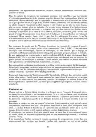 émotionnels. Ces représentations sensorielles, motrices, verbales, émotionnelles constituent des :
contenus de pensée.
Dans les actions de prévention, les enseignants spécialisés sont sensibles à ces mouvements
d’exploration des enfants face à des situations nouvelles. On voit chez certains enfants à la fois un
mouvement cognitif vers l’objet pour se l’approprier et un mouvement affectif de retrait par crainte
de ce qu’il pourrait révéler. Il s’agit d’une réaction normale, commune à tous les individus enfants
ou adultes lorsqu’ils rencontrent un objet inconnu et cette réaction qui est plus ou moins longue,
plus ou moins intense selon les individus. Ce premier temps témoigne d’un bouleversement
intérieur, que l’on apprend à reconnaître et à dépasser, mais qu’il faut respecter chez l’enfant sans le
submerger d’injonctions. Si ce temps n’est ni respecté, ni soutenu, la tentation, pour l’enfant, sera
grande d’abréger le désagrément en se détournant de l’objet, en le disqualifiant ou en l’attaquant
activement. D’une certaine façon, c’est ce que font les adolescents destructeurs lorsqu’ils
s’attaquent au cadre scolaire. On peut penser qu’ils se sont peu à peu figés dans un mouvement actif
de rejet de tous les objets de connaissance et des médiateurs de connaissance.
Les contenants de pensée sont des "Systèmes dynamiques par lesquels des contenus de pensée
peuvent prendre sens, être compris, mémorisés et communiqués". Pour B. GIBELLO les contenants
archaïques sont fantasmatiques, cognitifs et narcissiques, ils sont élaborés par le langage en
contenants symboliques complexes et retravaillés par les contenants groupaux, sociaux et culturels.
Ils sont inconscients ou préconscients, ce qui les rend plus difficiles à saisir intuitivement. Pour
Bernard GIBELLO, ce sont des structures, ou des processus, qui donnent sens aux contenus de
pensée (actuels ou évoqués par la mémoire). En leur absence, ces contenus de pensée demeurent
sans signification, à proprement parler, ils demeurent... in-sensés.
Les contenants de pensée apparaissent comme un système complexe, inconscient, fait de structures
hiérarchisées, acquises ou construites progressivement, où les contenants culturels viennent modeler
et contrôler l’effet des contenants neurologiques, fantasmatiques, cognitifs et narcissiques qui
donnent son unité à l’expérience de vie de chaque individu.
Finalement, ils permettent de "faire tenir ensemble" des individus différents dans une même société
et une même culture. Dans le cas de sujets passant d’un cadre culturel à un autre, on ne sera pas
étonné que la transformation des contenants culturels s’accompagne de troubles divers de la
fonction générale de "symbolisation", de même que des apprentissages cognitifs, scolaires, sociaux
et culturels.
L’estime de soi
Chaque individu se fait une idée de lui-même et se forge, à travers l’ensemble de ses expériences,
un concept de soi qui fluctue et varie considérablement. On peut avoir une bonne estime de soi dans
un domaine, et une faible estime de soi dans un autre domaine. Le jugement que l’enfant porte sur
lui dépend de l’importance accordée à ces différents domaines à la fois par lui-même et par son
entourage.
Les enfants ne naissent pas avec une image d’eux-mêmes, ils apprennent à se voir à travers les yeux
des personnes importantes pour eux : leurs parents, leurs frères et sœurs, leurs enseignants, leurs
amis… Le noyau de base de l’estime de soi s’enracine dans les premières années de la vie. Un
manque de renforcements positifs induirait un besoin constant d’approbations externes.
L’enfant éprouve un sentiment de sécurité quand il a une vie stable dans le temps et dans l’espace
et, surtout, quand les personnes significatives pour lui sont présentes régulièrement, à la maison
comme à l’école.
Il est essentiel que l’enfant en vienne à prendre conscience des comportements permis dans son
environnement, tant physique que humain. L’enfant doit apprendre, et ceci se vit parfois
12
 