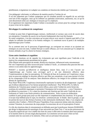 péniblement, à régulariser et à adapter ses conduites en fonction des réalités qui l’entourent.
Une pédagogie valorisante va influencer de manière positive l’estime de soi.
Il est très important que l’enfant comprenne que les résultats positifs ou négatifs de ses activités
sont loin d’être magiques, mais qu’ils reflètent ses aptitudes (motivation, autonomie, etc.) et qu’ils
sont directement reliés aux stratégies et moyens qu’il a employés.
Il est également très important d’aider l’enfant à reconnaître ses erreurs pour les corriger lui-même
et pour éviter de les répéter.
Développer le sentiment de compétence
L’enfant ne peut faire d’apprentissages moteurs, intellectuels et sociaux sans avoir de succès dans
ses entreprises. Connaître du succès est un besoin fondamental chez tout être humain.
Se sentir compétent, c’est être convaincu qu’on peut relever avec succès n’importe quel défi si l’on
adopte les attitudes favorables et les bonnes stratégies. Ce sentiment ouvre la porte à de multiples
apprentissages pour l’enfant.
En se centrant ainsi sur le processus d’apprentissage, en corrigeant ses erreurs et en ajustant ses
stratégies en cours de route, l’enfant finit par se sentir efficace, car il est conscient qu’il a adopté les
bonnes attitudes et qu’il a choisi les bonnes stratégies.
Liens entre émotions et cognition
Le rôle des émotions est de signaler les événements qui sont signifiants pour l’individu et de
motiver les comportements permettant de les gérer.
Elles filtrent notre perception du monde, dictent nos réactions, influencent notre raisonnement.
On voit l’importance qu’elles recouvrent pour l’enfant à l’école , et comment elles peuvent être une
entrave à son entrée dans les apprentissages.
PIAGET a reconnu qu’affectivité et intelligence étaient liées, mais il a mis l’accent sur
l’apprentissage par l’action sans envisager qu’il y ait une dimension affective dans
l’expérimentation et dans les perceptions. Si l’élément de base de la pensée est l’expérience vécue,
nous ne pouvons négliger la structure affective qui filtre nos sensations, et qui nous permet à la fois
de les comprendre et de les analyser. Sans dimension affective, les images et les symboles seraient
dénués de signification.
Pour Henri WALLON, l’expérience émotionnelle représente la matrice du développement cognitif,
qui d’ailleurs dépend aussi d’un facteur proprement intellectuel. Pour WALLON, il a fallu la
médiation de l’émotion pour rompre le cercle réflexe, pour sortir l’enfant du cercle fermé des
systèmes de sensibilité organiques et permettre l’émergence de la conscience : « avec l’émotion a
pu débuter la conscience ». Il y a dans les émotions une fonction qui fait sortir l’individu de son
isolement et l’initie à une forme primitive de communication. Nous voyons en rééducation
combien le petit groupe peut jouer un rôle important et complémentaire des émotions. Si le groupe
n’est pas trop inhibant pour le sujet, les émotions commencent par le fondre dans le groupe, ce qui
lui permet de recevoir des formes d’actions et des instruments intellectuels. Dans « Les origines du
caractère chez l’enfant », WALLON pose l’hypothèse d’une connexion intime entre des réactions
comme l’émotion, la conscience du corps propre, la conscience de soi et la perception d’autrui.
Ce rôle des émotions dans le raisonnement est défendu aussi par le professeur Antonio DAMASIO,
qui dirige le département de neurologie d’une université aux Etats Unis. C’est un des précurseurs de
la psycho-cognitivité qui vise à établir des liens de cause à effet entre la manière dont nous pensons
et la manière dont le cerveau réagit physiquement. Les émotions servent aussi à faire un lien
constant entre les souvenirs et la mémoire. Elles sont un activateur très puissant.
13
 