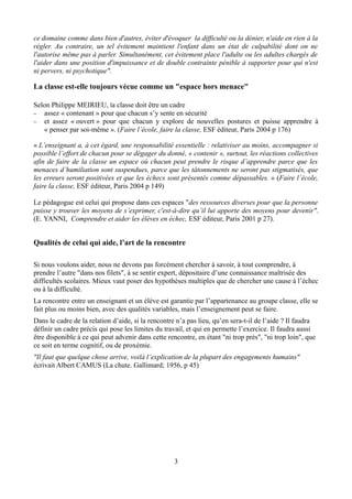 ce domaine comme dans bien d'autres, éviter d'évoquer la difficulté ou la dénier, n'aide en rien à la
régler. Au contraire, un tel évitement maintient l'enfant dans un état de culpabilité dont on ne
l'autorise même pas à parler. Simultanément, cet évitement place l'adulte ou les adultes chargés de
l'aider dans une position d'impuissance et de double contrainte pénible à supporter pour qui n'est
ni pervers, ni psychotique".
La classe est-elle toujours vécue comme un "espace hors menace"
Selon Philippe MEIRIEU, la classe doit être un cadre
− assez « contenant » pour que chacun s’y sente en sécurité
− et assez « ouvert » pour que chacun y explore de nouvelles postures et puisse apprendre à
« penser par soi-même ». (Faire l’école, faire la classe, ESF éditeur, Paris 2004 p 176)
« L’enseignant a, à cet égard, une responsabilité essentielle : relativiser au moins, accompagner si
possible l’effort de chacun pour se dégager du donné, « contenir », surtout, les réactions collectives
afin de faire de la classe un espace où chacun peut prendre le risque d’apprendre parce que les
menaces d’humiliation sont suspendues, parce que les tâtonnements ne seront pas stigmatisés, que
les erreurs seront positivées et que les échecs sont présentés comme dépassables. » (Faire l’école,
faire la classe, ESF éditeur, Paris 2004 p 149)
Le pédagogue est celui qui propose dans ces espaces "des ressources diverses pour que la personne
puisse y trouver les moyens de s’exprimer, c'est-à-dire qu’il lui apporte des moyens pour devenir".
(E. YANNI, Comprendre et aider les élèves en échec, ESF éditeur, Paris 2001 p 27).
Qualités de celui qui aide, l’art de la rencontre
Si nous voulons aider, nous ne devons pas forcément chercher à savoir, à tout comprendre, à
prendre l’autre "dans nos filets", à se sentir expert, dépositaire d’une connaissance maîtrisée des
difficultés scolaires. Mieux vaut poser des hypothèses multiples que de chercher une cause à l’échec
ou à la difficulté.
La rencontre entre un enseignant et un élève est garantie par l’appartenance au groupe classe, elle se
fait plus ou moins bien, avec des qualités variables, mais l’enseignement peut se faire.
Dans le cadre de la relation d’aide, si la rencontre n’a pas lieu, qu’en sera-t-il de l’aide ? Il faudra
définir un cadre précis qui pose les limites du travail, et qui en permette l’exercice. Il faudra aussi
être disponible à ce qui peut advenir dans cette rencontre, en étant "ni trop près", "ni trop loin", que
ce soit en terme cognitif, ou de proxémie.
"Il faut que quelque chose arrive, voilà l’explication de la plupart des engagements humains"
écrivait Albert CAMUS (La chute. Gallimard; 1956, p 45)
3
 