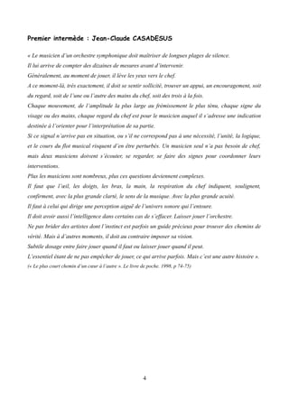 Premier intermède : Jean-Claude CASADESUS
« Le musicien d’un orchestre symphonique doit maîtriser de longues plages de silence.
Il lui arrive de compter des dizaines de mesures avant d’intervenir.
Généralement, au moment de jouer, il lève les yeux vers le chef.
A ce moment-là, très exactement, il doit se sentir sollicité, trouver un appui, un encouragement, soit
du regard, soit de l’une ou l’autre des mains du chef, soit des trois à la fois.
Chaque mouvement, de l’amplitude la plus large au frémissement le plus ténu, chaque signe du
visage ou des mains, chaque regard du chef est pour le musicien auquel il s’adresse une indication
destinée à l’orienter pour l’interprétation de sa partie.
Si ce signal n’arrive pas en situation, ou s’il ne correspond pas à une nécessité, l’unité, la logique,
et le cours du flot musical risquent d’en être perturbés. Un musicien seul n’a pas besoin de chef,
mais deux musiciens doivent s’écouter, se regarder, se faire des signes pour coordonner leurs
interventions.
Plus les musiciens sont nombreux, plus ces questions deviennent complexes.
Il faut que l’œil, les doigts, les bras, la main, la respiration du chef indiquent, soulignent,
confirment, avec la plus grande clarté, le sens de la musique. Avec la plus grande acuité.
Il faut à celui qui dirige une perception aiguë de l’univers sonore qui l’entoure.
Il doit avoir aussi l’intelligence dans certains cas de s’effacer. Laisser jouer l’orchestre.
Ne pas brider des artistes dont l’instinct est parfois un guide précieux pour trouver des chemins de
vérité. Mais à d’autres moments, il doit au contraire imposer sa vision.
Subtile dosage entre faire jouer quand il faut ou laisser jouer quand il peut.
L’essentiel étant de ne pas empêcher de jouer, ce qui arrive parfois. Mais c’est une autre histoire ».
(« Le plus court chemin d’un cœur à l’autre ». Le livre de poche. 1998, p 74-75)
4
 