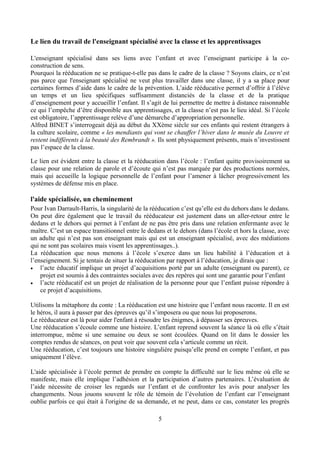 Le lien du travail de l'enseignant spécialisé avec la classe et les apprentissages
L'enseignant spécialisé dans ses liens avec l’enfant et avec l’enseignant participe à la co-
construction de sens.
Pourquoi la rééducation ne se pratique-t-elle pas dans le cadre de la classe ? Soyons clairs, ce n’est
pas parce que l'enseignant spécialisé ne veut plus travailler dans une classe, il y a sa place pour
certaines formes d’aide dans le cadre de la prévention. L’aide rééducative permet d’offrir à l’élève
un temps et un lieu spécifiques suffisamment distanciés de la classe et de la pratique
d’enseignement pour y accueillir l’enfant. Il s’agit de lui permettre de mettre à distance raisonnable
ce qui l’empêche d’être disponible aux apprentissages, et la classe n’est pas le lieu idéal. Si l’école
est obligatoire, l’apprentissage relève d’une démarche d’appropriation personnelle.
Alfred BINET s’interrogeait déjà au début du XXème siècle sur ces enfants qui restent étrangers à
la culture scolaire, comme « les mendiants qui vont se chauffer l’hiver dans le musée du Louvre et
restent indifférents à la beauté des Rembrandt ». Ils sont physiquement présents, mais n’investissent
pas l’espace de la classe.
Le lien est évident entre la classe et la rééducation dans l’école : l’enfant quitte provisoirement sa
classe pour une relation de parole et d’écoute qui n’est pas marquée par des productions normées,
mais qui accueille la logique personnelle de l’enfant pour l’amener à lâcher progressivement les
systèmes de défense mis en place.
l'aide spécialisée, un cheminement
Pour Ivan Darrault-Harris, la singularité de la rééducation c’est qu’elle est du dehors dans le dedans.
On peut dire également que le travail du rééducateur est justement dans un aller-retour entre le
dedans et le dehors qui permet à l’enfant de ne pas être pris dans une relation enfermante avec le
maître. C’est un espace transitionnel entre le dedans et le dehors (dans l’école et hors la classe, avec
un adulte qui n’est pas son enseignant mais qui est un enseignant spécialisé, avec des médiations
qui ne sont pas scolaires mais visent les apprentissages..).
La rééducation que nous menons à l’école s’exerce dans un lieu habilité à l’éducation et à
l’enseignement. Si je tentais de situer la rééducation par rapport à l’éducation, je dirais que :
• l’acte éducatif implique un projet d’acquisitions porté par un adulte (enseignant ou parent), ce
projet est soumis à des contraintes sociales avec des repères qui sont une garantie pour l’enfant
• l’acte rééducatif est un projet de réalisation de la personne pour que l’enfant puisse répondre à
ce projet d’acquisitions.
Utilisons la métaphore du conte : La rééducation est une histoire que l’enfant nous raconte. Il en est
le héros, il aura à passer par des épreuves qu’il s’imposera ou que nous lui proposerons.
Le rééducateur est là pour aider l'enfant à résoudre les énigmes, à dépasser ses épreuves.
Une rééducation s’écoule comme une histoire. L’enfant reprend souvent la séance là où elle s’était
interrompue, même si une semaine ou deux se sont écoulées. Quand on lit dans le dossier les
comptes rendus de séances, on peut voir que souvent cela s’articule comme un récit.
Une rééducation, c’est toujours une histoire singulière puisqu’elle prend en compte l’enfant, et pas
uniquement l’élève.
L'aide spécialisée à l’école permet de prendre en compte la difficulté sur le lieu même où elle se
manifeste, mais elle implique l’adhésion et la participation d’autres partenaires. L’évaluation de
l’aide nécessite de croiser les regards sur l’enfant et de confronter les avis pour analyser les
changements. Nous jouons souvent le rôle de témoin de l’évolution de l’enfant car l’enseignant
oublie parfois ce qui était à l'origine de sa demande, et ne peut, dans ce cas, constater les progrès
5
 