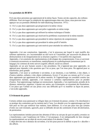 Les postulats de BURNS
Il n'y pas deux personnes qui apprennent de la même façon. Toutes ont des capacités, des rythmes
différents. Pour envisager la complexité des apprentissages dans une classe, nous pouvons nous
appuyer sur ces postulats (Methods for individualizing instruction. 1971) :
1) Il n’y a pas deux apprenants qui progressent à la même vitesse
2) Il n’y a pas deux apprenants qui sont prêts à apprendre en même temps
3) Il n’y a pas deux apprenants qui utilisent les mêmes techniques d’études
4) Il n’y a pas deux apprenants qui résolvent les problèmes exactement de la même manière
5) Il n’y a pas deux apprenants qui possèdent le même répertoire de comportements
6) Il n’y a pas deux apprenants qui possèdent le même profil d’intérêts
7) Il n’y a pas deux apprenants qui sont motivés pour atteindre les mêmes buts.
Apprendre c’est une construction. Apprendre, c’est le processus par lequel le sujet modifie des
schèmes opératoires, en s’accommodant au réel ou/et en l’assimilant, par succession de phases de
déstructuration et de réorganisation de sa structure cognitive. C'est parfois très angoissant.
Apprendre, c’est construire des représentations et développer des comportements. Ceux-ci serviront
à construire,reconstruire ou transformer, matériellement ou symboliquement (notamment par le
langage), les contenus de notre univers cognitif, affectif, social ou culturel.
Apprendre est un acte humain soumis à des procédures. On n’apprend pas pour apprendre, on
apprend pour répondre à des questions que l’on se pose, que l’on nous pose. On apprend pour se
transformer, pour grandir.
Apprendre, c’est aussi se confronter à soi-même, à ses émotions, à ses habilités, à des objets, à
d’autres (adultes, enfants), à des objets (ordinateurs, livres). C’est pour ces raisons qu’il n’y a pas
deux apprenants qui apprennent de la même manière. Si l’apprentissage est considéré comme une
réorganisation mentale, apprendre, c’est renoncer à certaines représentations pour en prendre
d’autres. Tout apprentissage implique un renoncement. Apprendre, c’est expérimenter, prendre de la
distance, mémoriser, organiser, s’ajuster aux autres, aux événements, en ressentant des frustrations.
C’est parce que l’enfant est aux prises avec une difficulté qu’il va modifier sa façon de penser,
c’est-à-dire apprendre.
L’évitement de penser
Certains enfants nous paraissent se réfugier dans un évitement de penser, comme s’ils cherchaient à
se protéger des contraintes qui les mettent mal à l’aise. Les aborder avec les apprentissages qui leur
font peur ne fera que renforcer leur malaise, leurs défenses. Ce n’est pas pour rien que certains
d’entre eux sont résistants, agressifs, pour se défendre devant des sentiments d’auto dévalorisation,
de persécution.
Les représentations initiales peuvent être absentes (l’élève ne sait pas de quoi on parle), erronées ou
« transformées » par l’expérience de l’élève. C’est pourquoi, il est indispensable de faire émerger
les représentations sur un objet de savoir avant même d’en aborder l’étude.
L’objet doit être mis à distance de soi-même, à la fois pour pouvoir le définir et pour le « décoller »
des affects.
8
 
