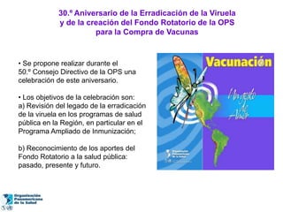 30.º Aniversario de la Erradicación de la Viruela
            y de la creación del Fondo Rotatorio de la OPS
                      para la Compra de Vacunas


• Se propone realizar durante el
50.º Consejo Directivo de la OPS una
celebración de este aniversario.

• Los objetivos de la celebración son:
a) Revisión del legado de la erradicación
de la viruela en los programas de salud
pública en la Región, en particular en el
Programa Ampliado de Inmunización;

b) Reconocimiento de los aportes del
Fondo Rotatorio a la salud pública:
pasado, presente y futuro.
 