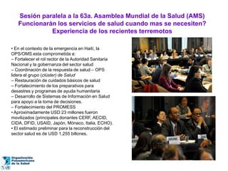 Sesión paralela a la 63a. Asamblea Mundial de la Salud (AMS)
   Funcionarán los servicios de salud cuando mas se necesiten?
             Experiencia de los recientes terremotos

• En el contexto de la emergencia en Haití, la
OPS/OMS esta comprometida a:
– Fortalecer el rol rector de la Autoridad Sanitaria
Nacional y la gobernanza del sector salud
– Coordinación de la respuesta de salud – OPS
lidera el grupo (clúster) de Salud
– Restauración de cuidados básicos de salud
– Fortalecimiento de los preparativos para
desastres y programas de ayuda humanitaria
– Desarrollo de Sistemas de Información en Salud
para apoyo a la toma de decisiones.
– Fortalecimiento del PROMESS
• Aproximadamente USD 23 millones fueron
movilizados (principales donantes CERF, AECID,
CIDA, DFID, USAID, Japón, Mónaco, Italia, ECHO).
• El estimado preliminar para la reconstrucción del
sector salud es de USD 1,255 billones.
 
