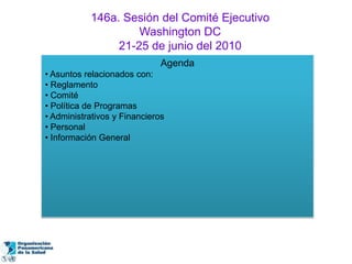 146a. Sesión del Comité Ejecutivo
                    Washington DC
                21-25 de junio del 2010
                              Agenda
• Asuntos relacionados con:
• Reglamento
• Comité
• Política de Programas
• Administrativos y Financieros
• Personal
• Información General
 