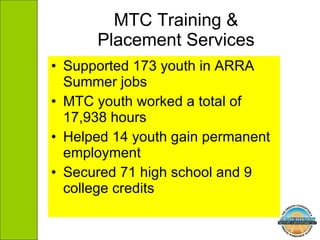 MTC Training & Placement Services Supported 173 youth in ARRA Summer jobs MTC youth worked a total of 17,938 hours Helped 14 youth gain permanent employment Secured 71 high school and 9 college credits 