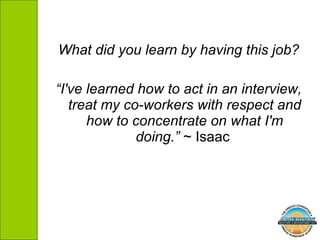 What did you learn by having this job? “ I've learned how to act in an interview, treat my co-workers with respect and how to concentrate on what I'm doing.”  ~ Isaac  