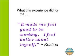 What this experience did for me …  “ It made me feel good to be working.  I feel better about myself.”  ~ Kristina  