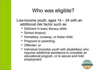 Low-income youth, ages 14 – 24 with an additional risk factor such as  Deficient in basic literacy skills;  School dropout;  Homeless, runaway, or foster child;  Pregnant or parenting;  Offender; or  Individual (includes youth with disabilities) who requires additional assistance to complete an educational program, or to secure and hold employment  Who was eligible? 