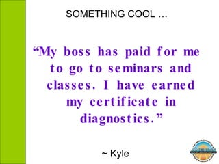 SOMETHING COOL … “ My boss has paid for me to go to seminars and classes. I have earned my certificate in diagnostics.” ~ Kyle  