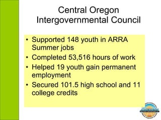 Central Oregon Intergovernmental Council Supported 148 youth in ARRA Summer jobs Completed 53,516 hours of work Helped 19 youth gain permanent employment Secured 101.5 high school and 11 college credits 