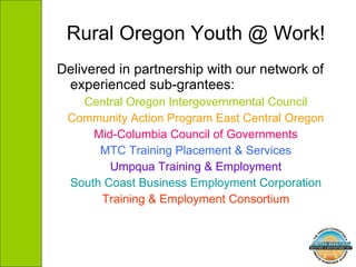 Rural Oregon Youth @ Work! Delivered in partnership with our network of experienced sub-grantees: Central Oregon Intergovernmental Council Community Action Program East Central Oregon Mid-Columbia Council of Governments MTC Training Placement & Services Umpqua Training & Employment South Coast Business Employment Corporation Training & Employment Consortium 