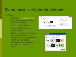 Cómo hacer un blog en blogger
   Pasos:
       Acceder a www.blogger.com y
        crear una cuenta de blogger
        asociada a google
       Crear un “Nuevo blog”
       Asignar título, dirección y
        plantilla. Crear.
       Desde la pantalla de inicio del
        blog, podremos cambiar la
        configuración de la apariencia
        y otras características
        desplegando la pestaña de
        opciones del blog recién
        creado.
 