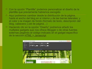    Con la opción “Plantilla” podemos personalizar el diseño de la
    plantilla que previamente habíamos escogido
   Aquí podremos cambiar desde la distribución de la página,
    hasta el ancho del blog en si mismo y de las barras laterales; y
    el color o la imagen de fondo (formato de texto, descripción del
    blog, cabecera y pié de página…)
   Haciendo clic en la opción “Diseño” podremos añadir los
    multiples gadgets que nos ofrece Blogger o de otras fuentes
    externas pegándo el código indicado en el gadget específico
    de la sección HTML > Javascript
 