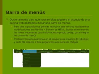 Barra de menús
   Opcionalmente para que nuestro blog adquiera el aspecto de una
    página web podremos incluir una barra de menús.
       Para que la plantilla nos permita introducir este recurso realizaremos
        modificaciones en Plantilla > Edición de HTML. Donde eliminaremos
        las líneas necesarias para incluir nuestro propio código para integrar
        las barras de menús
       Posteriormente buscaremos en el mismo texto el código ]]></b:skin>
        y en la fila anterior a éste pegaremos otra serie de códigos
 