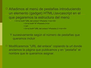    Añadimos el menú de pestañas introduciendo
    un elemento (gadget) HTML/Javcascript en el
    que pegaremos la estructura del menú
       < li><a href=”URL del enlace”>Pestaña 1</a></li>
                   < li><a href=”#”>Pestaña 2</a>
                   < /ul>
                   < li><a href=”URL del enlace”>Pestaña 2.1</a></li>


    Y sucesivamente según el número de pestañas que
      queramos incluir

   Modificaremos “URL del enlace” copiando la url donde
    anclamos la página que publicamos y en “pestaña” el
    nombre que le queramos asignar.
 