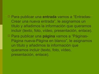  Para publicar una entrada vamos a “Entradas-
  Crear una nueva entrada”, le asignamos un
  título y añadimos la información que queramos
  incluir (texto, foto, vídeo, presentación, enlace).
 Para publicar una página vamos a “Páginas-
  Página nueva-Página en blanco”, le asignamos
  un título y añadimos la información que
  queramos incluir (texto, foto, vídeo,
  presentación, enlace).
 