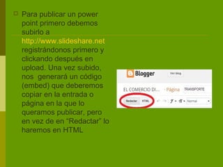    Para publicar un power
    point primero debemos
    subirlo a
    http://www.slideshare.net
    registrándonos primero y
    clickando después en
    upload. Una vez subido,
    nos generará un código
    (embed) que deberemos
    copiar en la entrada o
    página en la que lo
    queramos publicar, pero
    en vez de en “Redactar” lo
    haremos en HTML
 