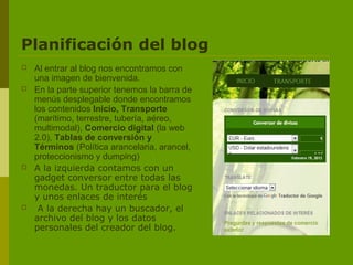 Planificación del blog
   Al entrar al blog nos encontramos con
    una imagen de bienvenida.
   En la parte superior tenemos la barra de
    menús desplegable donde encontramos
    los contenidos Inicio, Transporte
    (marítimo, terrestre, tubería, aéreo,
    multimodal), Comercio digital (la web
    2.0), Tablas de conversión y
    Términos (Política arancelaria, arancel,
    proteccionismo y dumping)
   A la izquierda contamos con un
    gadget conversor entre todas las
    monedas. Un traductor para el blog
    y unos enlaces de interés
    A la derecha hay un buscador, el
    archivo del blog y los datos
    personales del creador del blog.
 