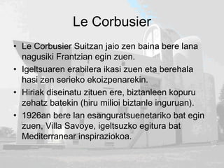 Le Corbusier
• Le Corbusier Suitzan jaio zen baina bere lana
nagusiki Frantzian egin zuen.
• Igeltsuaren erabilera ikasi zuen eta berehala
hasi zen serieko ekoizpenarekin.
• Hiriak diseinatu zituen ere, biztanleen kopuru
zehatz batekin (hiru milioi biztanle inguruan).
• 1926an bere lan esanguratsuenetariko bat egin
zuen, Villa Savoye, igeltsuzko egitura bat
Mediterranear inspiraziokoa.
 