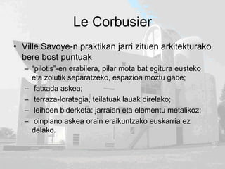 Le Corbusier
• Ville Savoye-n praktikan jarri zituen arkitekturako
bere bost puntuak
– “pilotis”-en erabilera, pilar mota bat egitura eusteko
eta zolutik separatzeko, espazioa moztu gabe;
– fatxada askea;
– terraza-lorategia, teilatuak lauak direlako;
– leihoen biderketa: jarraian eta elementu metalikoz;
– oinplano askea orain eraikuntzako euskarria ez
delako.
 