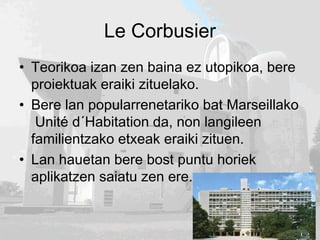 Le Corbusier
• Teorikoa izan zen baina ez utopikoa, bere
proiektuak eraiki zituelako.
• Bere lan popularrenetariko bat Marseillako
Unité d´Habitation da, non langileen
familientzako etxeak eraiki zituen.
• Lan hauetan bere bost puntu horiek
aplikatzen saiatu zen ere.
 