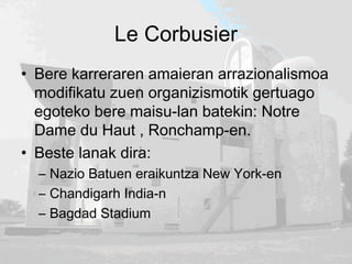 Le Corbusier
• Bere karreraren amaieran arrazionalismoa
modifikatu zuen organizismotik gertuago
egoteko bere maisu-lan batekin: Notre
Dame du Haut , Ronchamp-en.
• Beste lanak dira:
– Nazio Batuen eraikuntza New York-en
– Chandigarh India-n
– Bagdad Stadium
 