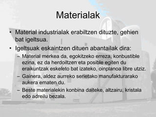 Materialak
• Material industrialak erabiltzen dituzte, gehien
bat igeltsua.
• Igeltsuak eskaintzen dituen abantailak dira:
– Material merkea da, egokitzeko erreza, konbustible
ezina, ez da herdoiltzen eta posible egiten du
eraikuntzak eskeleto bat izateko, oinplanoa libre utziz.
– Gainera, aldez aurreko serietako manufakturarako
aukera ematen du.
– Beste materialekin konbina daiteke, altzairu, kristala
edo adreilu bezala.
 