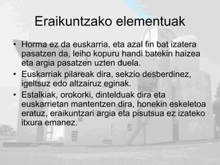 Eraikuntzako elementuak
• Horma ez da euskarria, eta azal fin bat izatera
pasatzen da, leiho kopuru handi batekin haizea
eta argia pasatzen uzten duela.
• Euskarriak pilareak dira, sekzio desberdinez,
igeltsuz edo altzairuz eginak.
• Estalkiak, orokorki, dintelduak dira eta
euskarrietan mantentzen dira, honekin eskeletoa
eratuz, eraikuntzari argia eta pisutsua ez izateko
itxura emanez.
 