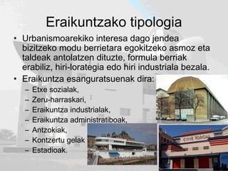 Eraikuntzako tipologia
• Urbanismoarekiko interesa dago jendea
bizitzeko modu berrietara egokitzeko asmoz eta
taldeak antolatzen dituzte, formula berriak
erabiliz, hiri-lorategia edo hiri industriala bezala.
• Eraikuntza esanguratsuenak dira:
– Etxe sozialak,
– Zeru-harraskari,
– Eraikuntza industrialak,
– Eraikuntza administratiboak,
– Antzokiak,
– Kontzertu gelak eta
– Estadioak.
 